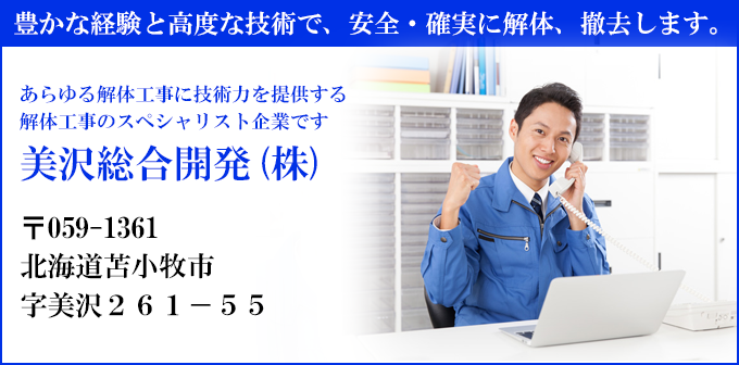 豊かな経験と高度な技術で、安全・確実に解体、撤去します。
あらゆる解体工事に技術力を提供する
解体工事のスペシャリスト企業です
美沢総合開発(株)
〒059-1361
北海道苫小牧市
字美沢２６１－５５